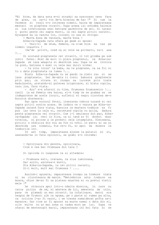 "Ei bine, da data asta m-oi stradui sa nascocesc ceva fara
de gres, ca sa-ti vin de-a binelea de hac !" Si cum la
farmece si vraji n-o intrecea nimeni, haina de imparateasa
mesteri un pieptene otravit. Dupa aceea isi schimba hainele
si lua infatisarea unei batrane garbovite de ani. Si iarasi
o porni peste cei sapte munti, la cei sapte pitici carunti.
Ajungand ea la casuta lor, ciocani in usa si striga:
- Marfa buna de vanzare, marfa buna !
Alba-ca-Zapada cata afara pe geam si spuse:
- Vezi-ti de drum, femeie, ca n-am voie sa las pe
nimeni inauntru !
-Da'de privit, cred ca ai voie sa privesti, nu-i asa
?...
Si scotand pieptenele cel otravit, il tot plimba pe sub
ochii fatei. Atat de mult ii placu pieptenul, ca Alba-caZapada se lasa amagita si deschise usa. Dupa ce se invoira
la pret, batrana o momi cu cele mai dulci vorbe:
- Ia vino incoa' la baba, sa te pieptene, ca sa fii si
tu o data pieptanata ca lumea !...
Biata Alba-ca-Zapada nu se gandi la nimic rau si se
lasa pieptanata. Dar de-abia ii trecu babusca pieptenele
prin par, ca otrava si incepu sa lucreze prin toate
madularele, aratandu-si puterea ucigatoare, si biata copila,
cazu jos, fara viata.
- Acu' s-a sfarsit cu tine, frumoasa frumoaselor !...
ranji la ea femeia cea haina, si-n timp ce se grabea sa se
indeparteze de acele locuri, sufletul ei negru clocotea de-o
bucurie draceasca.
Dar spre norocul fetei, inserarea cobora curand si cei
sapte pitici sosira acasa. De indata ce o vazura pe Alba-caZapada zacand fara viata, banuira ca mastera trebuie sa fi
pus iar ceva la cale si, cercetand copila cu grija, dadura
peste pieptenele cel otravit. Cum i-l smulsera din par, Albaca-Zapada isi veni in fire, ca si cand ar fi dormit doar
nitelus, si prinse a le povesti cele intamplate. Dimineata,
piticii o sfatuira din nou sa fie cu ochii in patru si sa nu
deschida usa nimanui, fie ce-o fi, si apoi se dusera la
treburile lor.
In ast timp, imparateasa ajunse la palatul ei si,
asezandu-se in fata oglinzii, se grabi s-o intrebe:
- Oglinjoara din perete, oglinjoara,
Cine e cea mai frumoasa din tara ?
Si oglinda ii raspunse ca si altadata:
- Frumoasa esti, craiasa, ca ziua luminoasa,
Dar acolo, ascunsa-n munti,
Sta Alba-ca-Zapada, la cei pitici carunti,
Si-i mult, mult mai frumoasa ! ....
Auzind-i spusele, imparateasa incepu sa tremure toata
si sa clocoteasca de manie. "Netrebnica asta trebuie sa
moara, chiar de-ar fi sa platesc moartea ei cu pretul vietii
mele !"
Se strecura apoi intr-o odaita dosnica, in care nu
calca picior de om, si amsteca de ici, amesteca de colo,
pana ce plamadi un mar otravit. La infatisare, marul era
nespus de frumos: alb ca spuma, pe o parte si rumen pa alta,
ca oricine l-ar fi vazut, i se trezea numaidecat pofta sa-l
manance. Dar cine ar fi apucat sa muste numai o data din el,
zile multe nu ar mai avea si cadea mort pe loc. Dupa ce
sfarsi de mestesugit marul, imparateasa isi boi fata si se

 