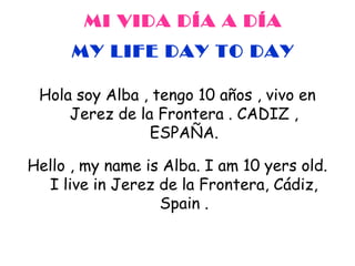 MI VIDA DÍA A DÍA
MY LIFE DAY TO DAY
Hola soy Alba , tengo 10 años , vivo en
Jerez de la Frontera . CADIZ ,
ESPAÑA.
Hello , my name is Alba. I am 10 yers old.
I live in Jerez de la Frontera, Cádiz,
Spain .

 