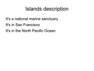 Islands description
It's a national marine sanctuary
It's in San Francisco
It's in the North Pacific Ocean
 