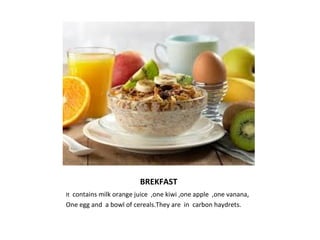 BREKFAST 
It contains milk orange juice ,one kiwi ,one apple ,one vanana, 
One egg and a bowl of cereals.They are in carbon haydrets. 
 