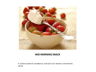 MID MORNING SNACK 
It contain a bowl of strowberrys and nat.It is of vitamins and minerals 
group 
 