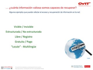 … ¿cuánta información valiosa somos capaces de recuperar? 
Visible / Invisible 
Estructurada / No estructurada 
Libre / Registro 
Gratuita / Pago 
“Locale” -Multilingüe 
Algunos ejemplos que pueden afectar al acceso y recuperación de información en la red: 
Fuente: 
II Encuentro de estudiantes y profesionales del sector turístico. 
Alba Santa Soriano / 3 de diciembre de 2014. Universidad de Alicante.  