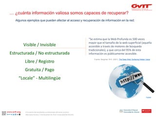 “Se estimaquela Web Profundaes500 vecesmayor queel tamañode la web superficial (aquellaaccesiblea travésde motoresde búsquedatradicionales), y quecercadel 95% de estainformaciónespúblicamenteaccesible. 
Visible / Invisible 
Estructurada / No estructurada 
Libre / Registro 
Gratuita / Pago 
“Locale” -Multilingüe 
Fuente: 
Algunos ejemplos que pueden afectar al acceso y recuperación de información en la red: 
… ¿cuánta información valiosa somos capaces de recuperar? 
Fuente: Bergman, M.K. (2001). The Deep Web: Surfacing Hidden Value 
II Encuentro de estudiantes y profesionales del sector turístico. 
Alba Santa Soriano / 3 de diciembre de 2014. Universidad de Alicante.  