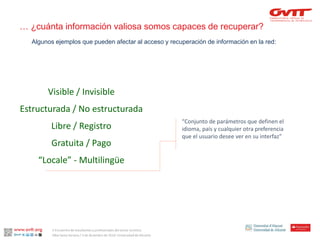 Visible / Invisible 
Estructurada / No estructurada 
Libre / Registro 
Gratuita / Pago 
“Locale” -Multilingüe 
“Conjunto de parámetros que definen el idioma, país y cualquier otra preferencia que el usuario desee ver en su interfaz” 
Algunos ejemplos que pueden afectar al acceso y recuperación de información en la red: 
… ¿cuánta información valiosa somos capaces de recuperar? 
II Encuentro de estudiantes y profesionales del sector turístico. 
Alba Santa Soriano / 3 de diciembre de 2014. Universidad de Alicante.  