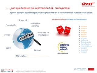 Algunosejemplossobrela importanciade profundizarenel conocimientode nuestrasnecesidades: 
… ¿con qué fuentes de información C&T trabajamos? 
Mercadostecnológicoshttp://www.ovtt.org/marketplace: 
Producción científica 
Resultados de investigación 
Patentes 
Marketplace 
OWC 
Eventos 
Financiación 
Grupos I+D 
II Encuentro de estudiantes y profesionales del sector turístico. 
Alba Santa Soriano / 3 de diciembre de 2014. Universidad de Alicante.  