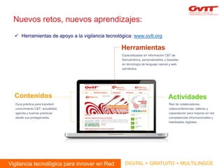 Nuevos retos, nuevos aprendizajes: 
Herramientas de apoyo a la vigilancia tecnológica: www.ovtt.org 
Vigilancia tecnológica para innovar en Red 
DIGITAL + GRATUITO + MULTILINGÜE 
Herramientas 
Contenidos 
Actividades 
Guía práctica para transferir conocimiento C&T, actualidad, agenda y buenas prácticas desde sus protagonistas. 
Red de colaboradores, videoconferencias, talleres y capacitación para mejorar en red competencias informacionales y habilidades digitales. 
Especializadas en información C&T de Iberoamérica, personalizables y basadas en tecnología de lenguaje natural y web semántica.  