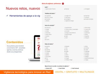 Nuevos retos, nuevos aprendizajes: 
Herramientas de apoyo a la vigilancia tecnológica: www.ovtt.org 
Vigilancia tecnológica para innovar en Red 
DIGITAL + GRATUITO + MULTILINGÜE 
Herramientas 
Contenidos 
Actividades 
Guía práctica para transferir conocimiento C&T, actualidad, agenda y buenas prácticas desde sus protagonistas. 
Red de colaboradores, videoconferencias, talleres y capacitación para mejorar en red competencias informacionales y habilidades digitales. 
Especializadas en información C&T de Iberoamérica, personalizables y basadas en tecnología de lenguaje natural y web semántica.  