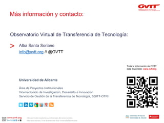 Observatorio Virtual de Transferencia de Tecnología: 
Alba Santa Soriano 
info@ovtt.org// @OVTT 
> 
Toda la información de OVTT 
está disponible:www.ovtt.org 
Universidad de Alicante 
Área de Proyectos Institucionales 
Vicerrectorado de Investigación, Desarrollo e Innovación 
Servicio de Gestión de la Transferencia de Tecnología, SGITT-OTRI 
Más información y contacto: 
II Encuentro de estudiantes y profesionales del sector turístico. 
Alba Santa Soriano / 3 de diciembre de 2014. Universidad de Alicante. 