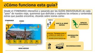 ¿Cómo funciona esta guía?
Desde el ITINERARIO interactivo y pasando por las GUÍAS INDIVIDUALES de cada
“paso” de nuestro viaje, queremos que disfrutes y explores los enlaces y contenidos
extras que puedes encontrar, clicando sobre iconos como:
ITINERARIO VIDEO
MENÚ RÁPIDO
VUELTA AL MENÚ
RÁPIDO
INFORMACIÓN
EXTRA
RECOMENDACIONES
ESPACIO
ECOLÓGICO
 