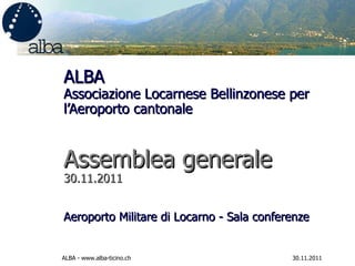 ALBA Associazione Locarnese Bellinzonese per l’Aeroporto cantonale  Assemblea generale  30.11.2011 Aeroporto Militare di Locarno - Sala conferenze  30.11.2011 ALBA - www.alba-ticino.ch 