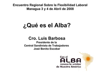 Encuentro Regional Sobre la Flexibilidad Laboral
        Managua 3 y 4 de Abril de 2008




      ¿Qué es el Alba?

          Cro. Luis Barbosa
                Presidente de la
       Central Sandinista de Trabajadores
              José Benito Escobar
 