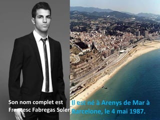 Il est né à Arenys de Mar à Barcelone, le 4 mai 1987. Son nom complet est Francesc Fabregas Soler. 