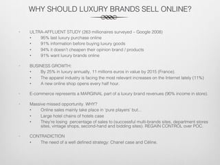 WHY SHOULD LUXURY BRANDS SELL ONLINE?!
•  ULTRA-AFFLUENT STUDY (263 millionaires surveyed – Google 2008)!
•  95% last luxury purchase online!
•  91% information before buying luxury goods!
•  94% it doesn’t cheapen their opinion brand / products!
•  91% want luxury brands online!
•  BUSINESS GROWTH: !
•  By 25% in luxury annually, 11 millions euros in value by 2015 (France). !
•  The apparel industry is facing the most relevant increases on the Internet lately (11%)!
•  A new online shop opens every half hour.!
•  E-commerce represents a MARGINAL part of a luxury brand revenues (90% income in store).!
•  Massive missed opportunity. WHY?!
•  Online sales mainly take place in ‘pure players’ but... !
•  Large hotel chains of hotels case!
•  They’re losing percentage of sales to (successful multi-brands sites, department stores
sites, vintage shops, second-hand and bidding sites). REGAIN CONTROL over POC.!
•  CONTRADICTION!
•  The need of a well deﬁned strategy: Chanel case and Céline. !
 