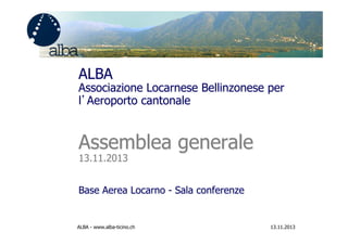 ALBA

Associazione Locarnese Bellinzonese per
l’Aeroporto cantonale

Assemblea generale
13.11.2013

Base Aerea Locarno - Sala conferenze

ALBA - www.alba-ticino.ch

13.11.2013

 