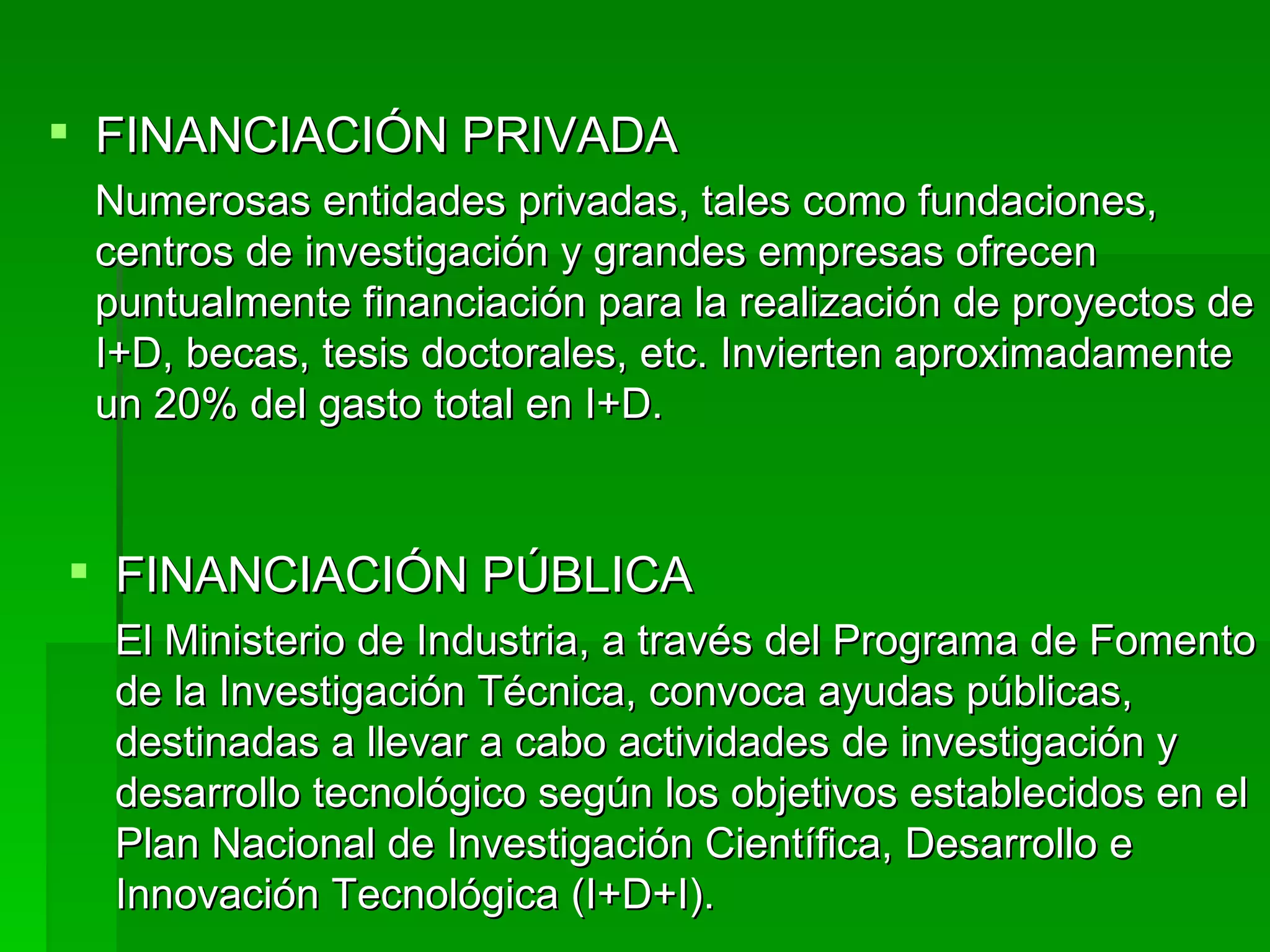 FINANCIACIÓN PRIVADA Numerosas entidades privadas, tales como fundaciones, centros de investigación y grandes empresas ofrecen puntualmente financiación para la realización de proyectos de I+D, becas, tesis doctorales, etc. Invierten aproximadamente un 20% del gasto total en I+D. FINANCIACIÓN PÚBLICA El Ministerio de Industria, a través del Programa de Fomento de la Investigación Técnica, convoca ayudas públicas, destinadas a llevar a cabo actividades de investigación y desarrollo tecnológico según los objetivos establecidos en el Plan Nacional de Investigación Científica, Desarrollo e Innovación Tecnológica (I+D+I). 