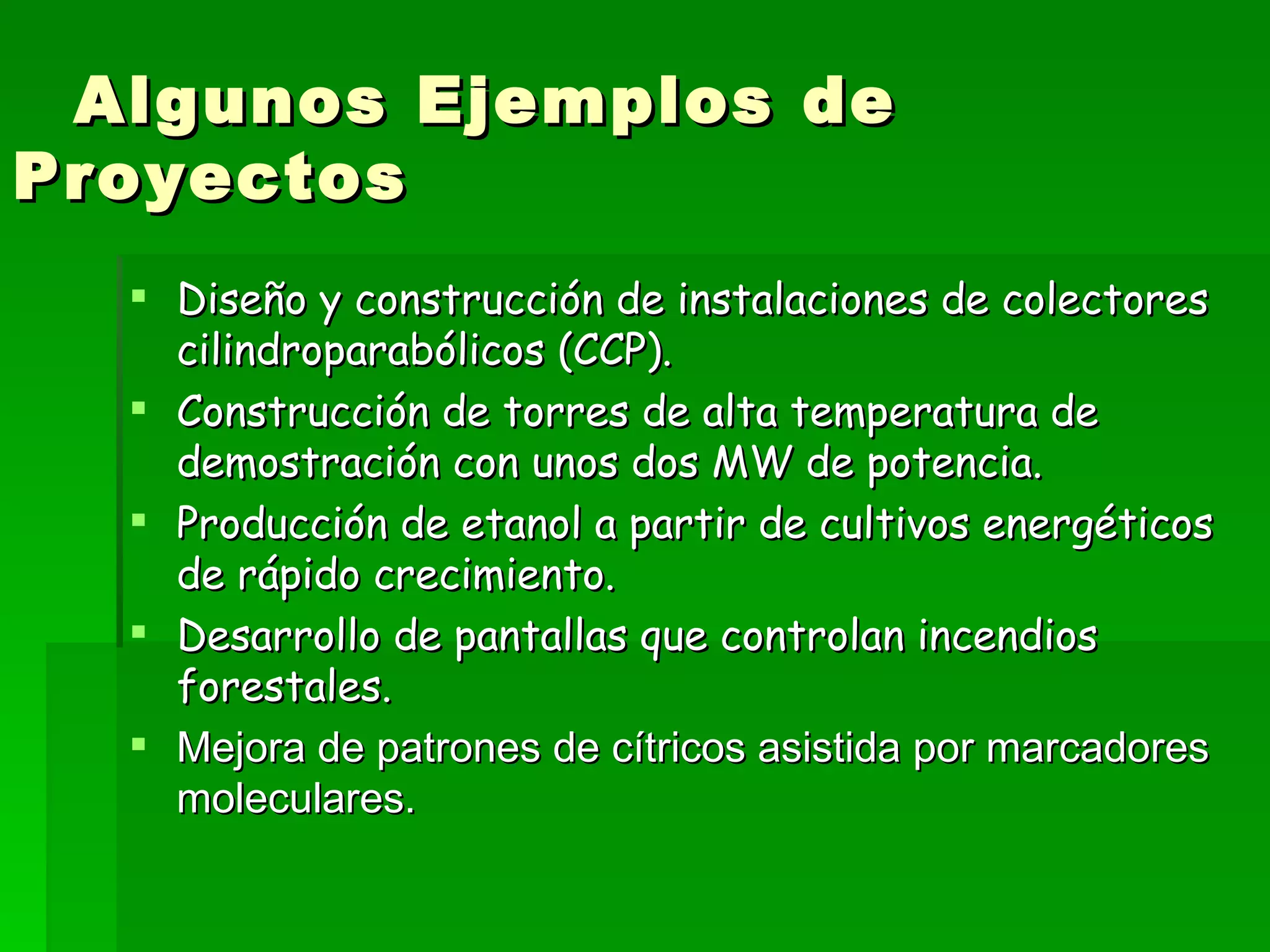 Algunos Ejemplos de Proyectos Diseño y construcción de instalaciones de colectores cilindroparabólicos (CCP). Construcción de torres de alta temperatura de demostración con unos dos MW de potencia.  Producción de etanol a partir de cultivos energéticos de rápido crecimiento. Desarrollo de pantallas que controlan incendios forestales. Mejora de patrones de cítricos asistida por marcadores moleculares. 
