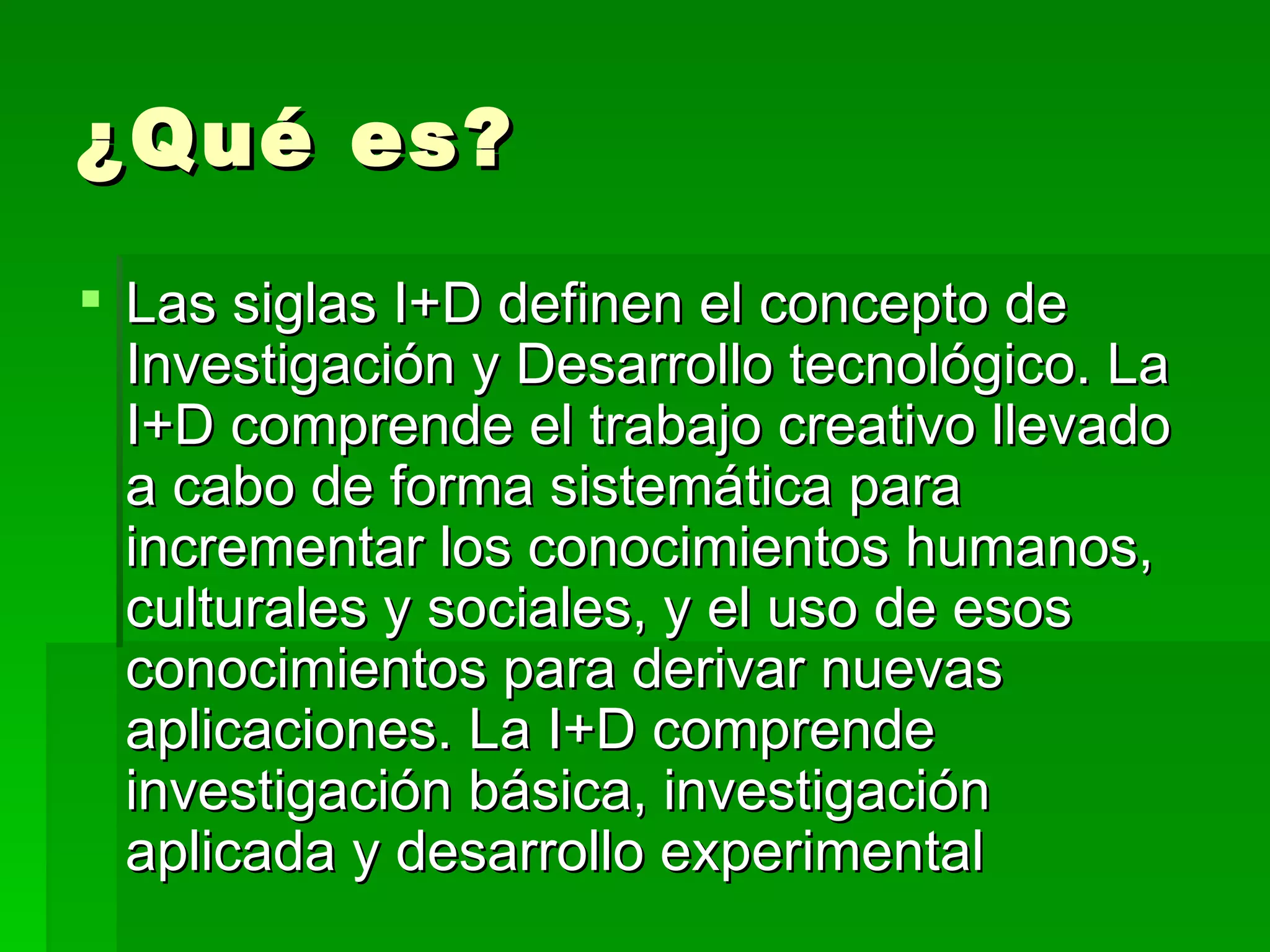 ¿Qué es? Las siglas I+D definen el concepto de Investigación y Desarrollo tecnológico. La I+D comprende el trabajo creativo llevado a cabo de forma sistemática para incrementar los conocimientos humanos, culturales y sociales, y el uso de esos conocimientos para derivar nuevas aplicaciones. La I+D comprende investigación básica, investigación aplicada y desarrollo experimental  