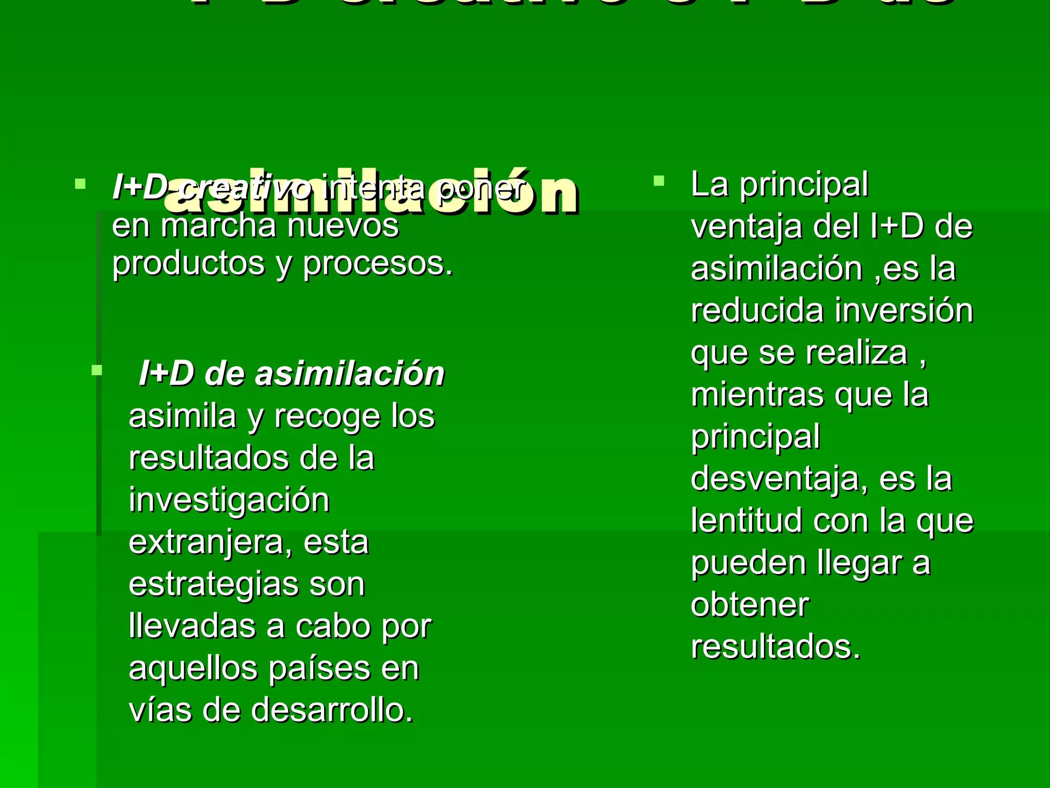 I+D creativo e I+D de  asimilación  I+D creativo  intenta poner en marcha nuevos productos y procesos. I+D de asimilación  asimila y recoge los resultados de la investigación extranjera, esta estrategias son llevadas a cabo por aquellos países en vías de desarrollo. La principal ventaja del I+D de asimilación ,es la reducida inversión que se realiza , mientras que la principal desventaja, es la lentitud con la que pueden llegar a obtener resultados. 