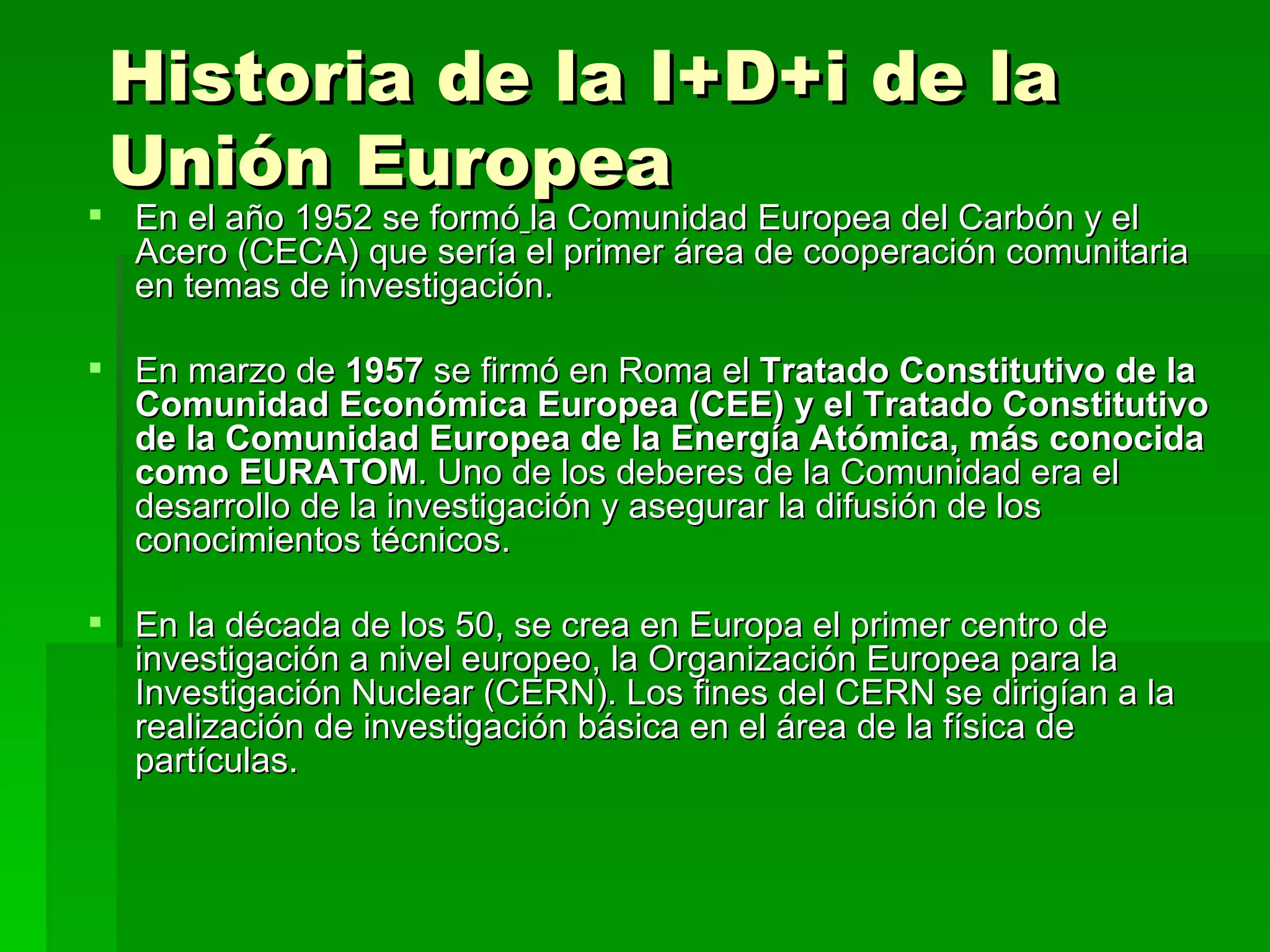Historia de la I+D+i de la Unión Europea En el año 1952 se formó   la Comunidad Europea del Carbón y el Acero (CECA) que sería el primer área de cooperación comunitaria en temas de investigación.  En marzo de  1957  se firmó en Roma el  Tratado Constitutivo de la Comunidad Económica Europea (CEE) y el Tratado Constitutivo de la Comunidad Europea de la Energía Atómica, más conocida como EURATOM . Uno de los deberes de la Comunidad era el desarrollo de la investigación y asegurar la difusión de los conocimientos técnicos. En la década de los 50, se crea en Europa el primer centro de investigación a nivel europeo, la Organización Europea para la Investigación Nuclear (CERN). Los fines del CERN se dirigían a la realización de investigación básica en el área de la física de partículas.  