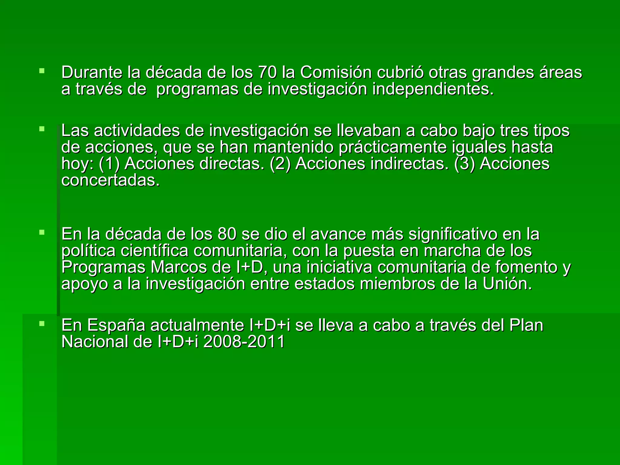 Durante la década de los 70 la Comisión cubrió otras grandes áreas a través de  programas de investigación independientes. Las actividades de investigación se llevaban a cabo bajo tres tipos de acciones, que se han mantenido prácticamente iguales hasta hoy: (1) Acciones directas. (2) Acciones indirectas. (3) Acciones concertadas. En la década de los 80 se dio el avance más significativo en la política científica comunitaria, con la puesta en marcha de los Programas Marcos de I+D , una iniciativa comunitaria de fomento y apoyo a la investigación entre estados miembros de la Unión. En España actualmente I+D+i se lleva a cabo a través del Plan Nacional de I+D+i 2008-2011 