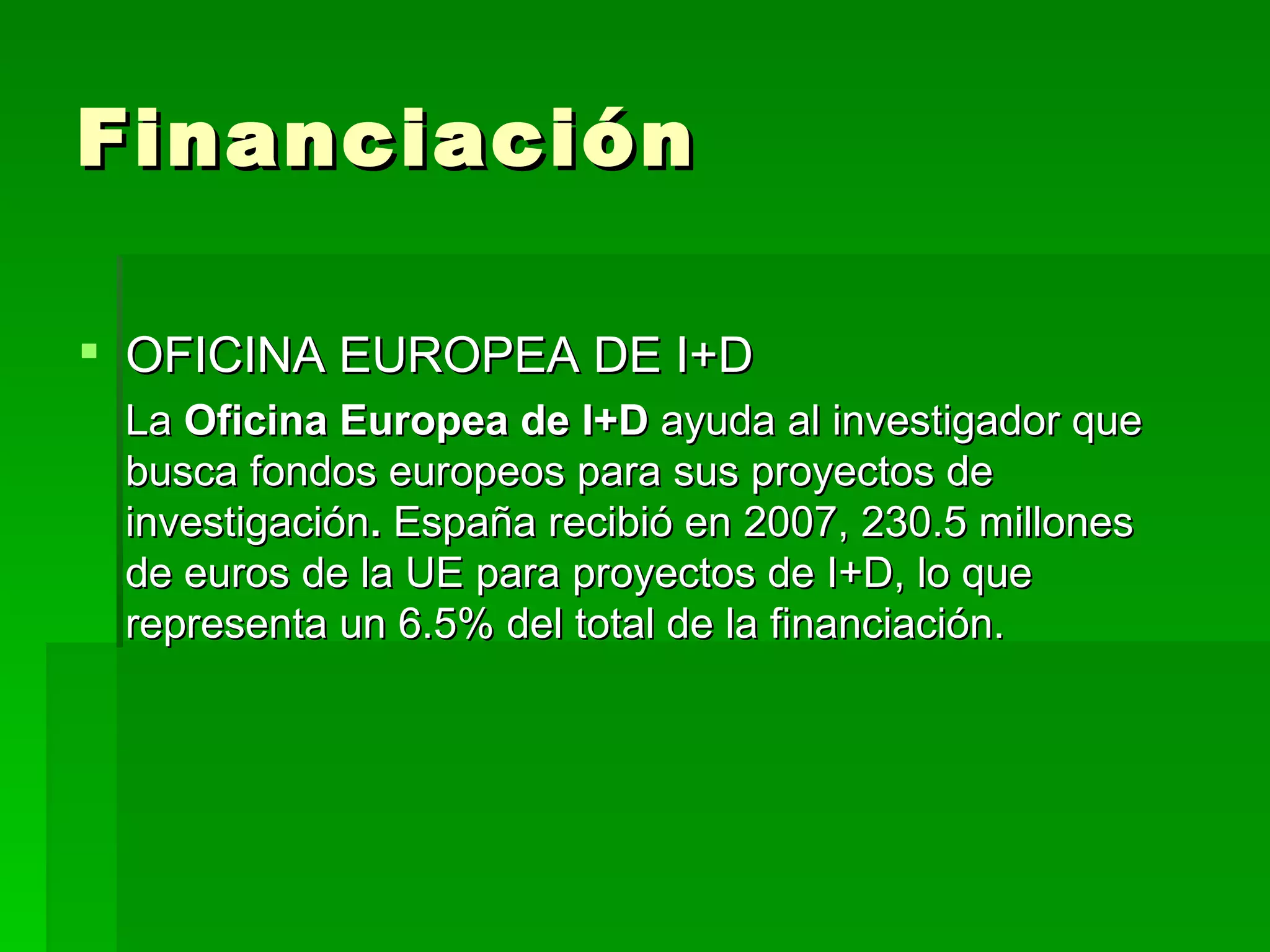 Financiación OFICINA EUROPEA DE I+D   La  Oficina Europea de I+D  ayuda al investigador que busca fondos europeos para sus proyectos de investigación .  España recibió en 2007, 230.5 millones de euros de la UE para proyectos de I+D, lo que representa un 6.5% del total de la financiación. 