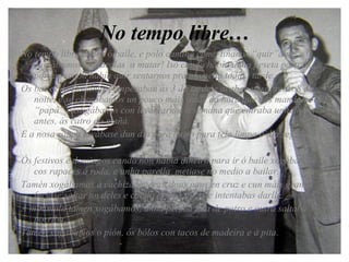 No tempo libre… No tempo libre íamos ó baile, e polo camiño como tiñanos “quir”a pé  cantábamos cantarolas  a matar! Iso cando había unha peseta para ir…porque senón había quir sentarnos prá alameda toda a tarde. Os bailes os Domingos empezaban ás 3 da tarde e acababan sobre as 8 da noite, e se chegabamos un pouco máis trade da hora que nos mandaba o “papá” castigábanos con levantarnos a semana que entraba unha hora antes, ás catro da mañá. E a nosa roupa lavábase dun día para outro para tela limpa o día seguinte. Ós festivos e domingos cando non había diñeiro para ir ó baile xogábamos cos rapaces á roda, e unha parella  metiase no medio a bailar. Tamén xogábamos á cachiza, queran dous paus en cruz e cun máis grande faciase saltar un deles e cando estaba no aire intentabas darlle. A minimula tamen xogábamos, unha persoa faía de potro e outra saltaba porriba. Tamén xogábamos o pión, ós bólos con tacos de madeira e á pita. 