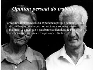Opinión persoal do traballo… Pareceunos moi interesante a experiencia porque démonos conta de moitísimas cousas que non sabíamos sobre os nosos maiores…e o mal que o pasaban coa dictadura de Franco. A verdade é que viviron en tempos moi difíciles… 