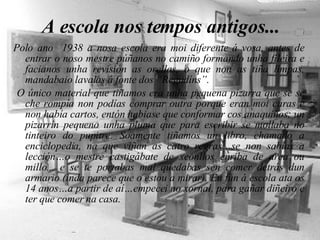 A escola nos tempos antigos... Polo ano  1938 a nosa escola era moi diferente á vosa, antes de entrar o noso mestre púñanos no camiño formando unha fileira e facianos unha revisión as orellas, o que non as tiña limpas, mandabaio lavalas á fonte dos “Regudíns”. O único material que tiñamos era unha pequena pizarra que se se che rompía non podías comprar outra porque eran moi caras e non había cartos, entón habiase que conformar cos anaquiños; un pizarrín pequeno unha pluma que para escribir se mollaba no tinteiro do pupitre. Soamente tiñamos un libro, chamado a enciclopedia, na que viñan as catro regras…se non sabías a lección…o mestre castigábate de xeonllos enriba de area ou millo... e se te portabas mal quedabas sen comer detrás dun armario (inda parece que o estou a mirar). Eu fun á escola ata os 14 anos…a partir de aí…empecei no xornal, para gañar diñeiro e ter que comer na casa. 