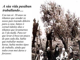 A súa vida pasábana traballando… Con tan só  10 anos xa tiñamos que axudar os nosos pais traendo diñeiro para a casa. Iamos ó xornal tódolos días e tiñamos que levantarnos ás 5 da mañá. Para ter que levar á boca un anaco de pan cada día, había que traballar muitas horas, había moitos tipos de traballo, aínda que todos eran moi duros e forzosos: 