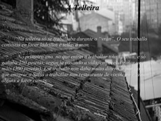 A telleira A Telleira Na telleira só se traballaba durante o “vrán”. O seu traballo consistía en facer ladrillos e tellas á man. No primeiro ano  no que entrei a traballar tiña 12 anos, e só gañaba 250 pesetas, según ía pasando a vida, empecei a gañar un pouco máis (300 pesetas). Ese traballo non daba muito diñero, e por iso tiven que emigrar a Suíza a traballar nun restaurante de cociñeiro e tamén algúns a facer camas. 