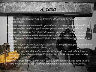 A casa A cociña era unha lareira, tiña un tripieiro  de ferro pa por a leña e logho enriba o pote. Non habia neveira, tanto a comida que sobraba ó  comer ou cando matába-lo porco, metíase nunha salgadeira (recipiente moi grande cheo de sal). As camas eran feitas de “xerghón” de follato, que eran os cañotos que sacaban  das espigas,en cada cama durmian tres ou catro personas e pola mañá para facela revolvíase todo o xerghón e despoise estendíase a sábena es as mantas . Non habia roupeiros, entón  a roupa colocábase nun pau moi grande que habia no faiado e tapábase cunha sábena. Para facer as necesidades, había un caixote de madeira cuadrado, e facíase para o cortello e logo botábaselle follato para facer esterco xunto co dos animais. Dentro do canizo había un tinón moi grande para lavarse e logo para lavar a cara polas mañáns había unha palangana moi grande nas habitacións. 