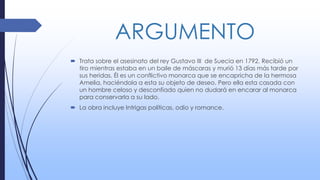 ARGUMENTO
 Trata sobre el asesinato del rey Gustavo III de Suecia en 1792. Recibió un
tiro mientras estaba en un baile de máscaras y murió 13 días más tarde por
sus heridas. Él es un conflictivo monarca que se encapricha de la hermosa
Amelia, haciéndola a esta su objeto de deseo. Pero ella esta casada con
un hombre celoso y desconfiado quien no dudará en encarar al monarca
para conservarla a su lado.
 La obra incluye Intrigas políticas, odio y romance.
 