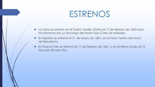 ESTRENOS
 La obra se estrenó en el Teatro Apollo, Roma el 17 de febrero de 1859 pero
inicialmente era un encargo del teatro San Carlo de Nápoles.
 En España se estrenó el 31 de enero de 1861, en el Gran Teatro del Liceo
de Barcelona.
 En Nueva York se estrenó el 11 de febrero de 1861, y en el Reino Unido el 15
de junio de ese año.
 