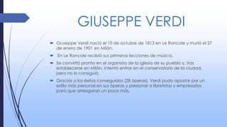 GIUSEPPE VERDI
 Giuseppe Verdi nació el 10 de octubre de 1813 en Le Roncole y murió el 27
de enero de 1901 en Milán.
 En Le Roncole recibió sus primeras lecciones de música.
 Se convirtió pronto en el organista de la iglesia de su pueblo y, tras
establecerse en Milán, intentó entrar en el conservatorio de la ciudad,
pero no lo consiguió.
 Gracias a los éxitos conseguidos (28 óperas), Verdi pudo apostar por un
estilo más personal en sus óperas y presionar a libretistas y empresarios
para que arriesgaran un poco más.
 