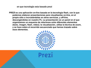 PREZI es una aplicación on-line basada en la tecnología flash, con la que
podemos elaborar presentaciones para visualizarlas on-line, en el
propio sitio o incrustándolas en otros servicios, y off-line,
descargándolas en nuestro Pc. La presentación es un panel en el que
organizamos un esquema de relaciones entre diferentes elementos
(texto, imagen, flash, vídeo); la visualización, utiliza la técnica de zoom,
y se hace sobre el recorrido secuenciado que hemos trazado sobre
esos elementos.
en que tecnología esta basado prezi
 