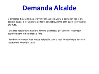 Alcalde
El dimecres dia 31 de maig ,va venir el Sr. Josep Maria a demanar-nos si els
podíem ajudar a fer una ruta de fonts del poble, per la gent que li interessa fer
una ruta.
- Després nosaltres vam anar a fer una biciclatada per veure el recorregut i
escriure quant hi ha de font a font
- També vam marcar llocs macos del poble com la roca foradada que es cap el
costat de la font de la talaia .
 