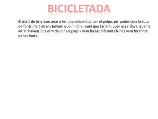 BICICLETADA
El dia 1 de juny vam anar a fer una bicicletada per el polpa, per poder crea la ruta
de fonts. Però abans teníem que mirar el camí que faríem, quan escardava, quants
km hi havien. Ens vam dividir en grups i vam fer las diferents feines vam fer fonts
de les fonts
 