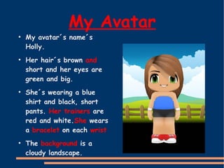 My Avatar

●

●

●

●

My avatar´s name´s
Holly.

Her hair´s brown and
short and her eyes are
green and big.
She´s wearing a blue
shirt and black, short
pants. Her trainers are
red and white.She wears
a bracelet on each wrist
The background is a
cloudy landscape.

 
