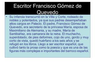 Escritor Francisco Gómez de Quevedo Su infancia transcurrió en la Villa y Corte, rodeado de nobles y potentados, ya que sus padres desempeñaban altos cargos en Palacio. El padre, Francisco Gómez de Quevedo, era secretario de la princesa María, esposa de Maximiliano de Alemania, y su madre, María de Santibáñez, era camarera de la reina. El muchacho, superdotado, de pies deformes, cojo de uno, gordo y muy corto de vista, quedó huérfano a los seis años y se refugió en los libros. Llego a ser escritor español, que cultivó tanto la prosa como la poesía y que es una de las figuras más complejas e importantes del barroco español.   