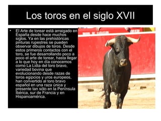 Los toros en el siglo XVII El Arte de torear está arraigado en España desde hace muchos siglos. Ya en las prehistóricas pinturas rupestres se pueden observar dibujos de toros. Desde estos primeros contactos con el toro, se fue desarrollando poco a poco el arte de torear, hasta llegar a lo que hoy en día conocemos como La Lidia del toro bravo, variedad bovina que evolucionando desde razas de toros egipcios y uros europeos, han convertido al toro bravo español en una raza única y presente tan sólo en la Península Ibérica, sur de Francia y en Hispanoamérica.   