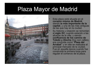 Plaza Mayor de Madrid Esta plaza está situada en el  corazón mismo de Madrid , siendo  la más importante de la capital , y una de las más antiguas de las que hay en la ciudad. Su historia y creación se remontan al  siglo XV,  cuando estando a las afueras de la villa, y siendo  confluencia de los camino de Toledo y Atocha  (hoy son calles), era conocida como “ Plaza del Arrabal”  y en ella se realizaba el principal mercado de la ciudad. Fue en aquella época cuando fue construida la primera lonja para regular el comercio de la plaza. 