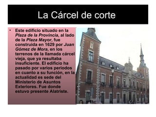 La Cárcel de corte  Este edificio situado en la  Plaza de la Provincia , al lado de la  Plaza Mayor , fue construida en 1629 por  Juan Gómez de Mora , en los terrenos de la llamada cárcel vieja, que ya resultaba insuficiente. El edificio ha pasado por varios periodos en cuanto a su función, en la actualidad es sede del Ministerio de Asuntos Exteriores. Fue donde estuvo presente Alatriste.   