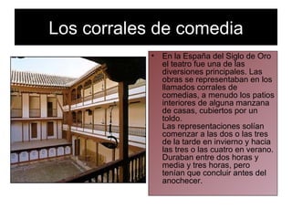 Los corrales de comedia En la España del Siglo de Oro el teatro fue una de las diversiones principales. Las obras se representaban en los llamados corrales de comedias, a menudo los patios interiores de alguna manzana de casas, cubiertos por un toldo.  Las representaciones solían comenzar a las dos o las tres de la tarde en invierno y hacia las tres o las cuatro en verano. Duraban entre dos horas y media y tres horas, pero tenían que concluir antes del anochecer.  