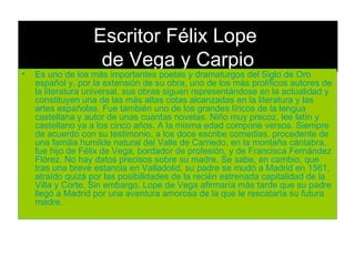 Escritor Félix Lope  de Vega y Carpio Es uno de los más importantes poetas y dramaturgos del Siglo de Oro español y, por la extensión de su obra, uno de los más prolíficos autores de la literatura universal. sus obras siguen representándose en la actualidad y constituyen una de las más altas cotas alcanzadas en la literatura y las artes españolas. Fue también uno de los grandes líricos de la lengua castellana y autor de unas cuantas novelas. Niño muy precoz, lee latín y castellano ya a los cinco años. A la misma edad compone versos. Siempre de acuerdo con su testimonio, a los doce escribe comedias. procedente de una familia humilde natural del Valle de Carriedo, en la montaña cántabra, fue hijo de Félix de Vega, bordador de profesión, y de Francisca Fernández Flórez. No hay datos precisos sobre su madre. Se sabe, en cambio, que tras una breve estancia en Valladolid, su padre se mudó a Madrid en 1561, atraído quizá por las posibilidades de la recién estrenada capitalidad de la Villa y Corte. Sin embargo, Lope de Vega afirmaría más tarde que su padre llegó a Madrid por una aventura amorosa de la que le rescataría su futura madre.  