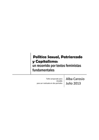 Política Sexual, Patriarcado
y Capitalismo:
un recorrido por textos feministas
fundamentales
Taller preparado para
CELARG
para ser realizado en dos períodos
Alba Carosio
Julio 2013
 