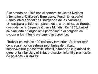 Fue creado en 1946 con el nombre de United Nations
International Children's Emergency Fund (En español
Fondo Internacional de Emergencia de las Naciones
Unidas para la Infancia) para ayudar a los niños de Europa
después de la Segunda Guerra Mundial. En 1953, Unicef
se convierte en organismo permanente encargado de
ayudar a los niños y proteger sus derechos.
Trabaja en más de 190 países y territorios. Su labor está
centrada en cinco esferas prioritarias de trabajo:
supervivencia y desarrollo infantil, educación e igualdad de
género, la infancia y el Sida, protección infantil y promoción
de políticas y alianzas.
 