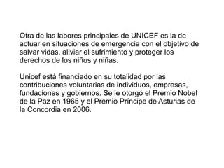 Otra de las labores principales de UNICEF es la de
actuar en situaciones de emergencia con el objetivo de
salvar vidas, aliviar el sufrimiento y proteger los
derechos de los niños y niñas.
Unicef está financiado en su totalidad por las
contribuciones voluntarias de individuos, empresas,
fundaciones y gobiernos. Se le otorgó el Premio Nobel
de la Paz en 1965 y el Premio Príncipe de Asturias de
la Concordia en 2006.
 