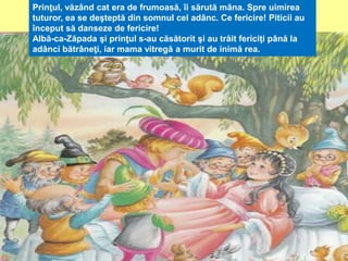 Prinţul, văzând cat era de frumoasă, îi sărută mâna. Spre uimirea 
tuturor, ea se deşteptă din somnul cel adânc. Ce fericire! Piticii au 
început să danseze de fericire! 
Albă-ca-Zăpada şi prinţul s-au căsătorit şi au trăit fericiţi până la 
adânci bătrâneţi, iar mama vitregă a murit de inimă rea. 
 
