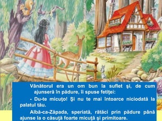Vânătorul era un om bun la suflet şi, de cum 
ajunseră în pădure, îi spuse fetiţei: 
- Du-te micuţo! Şi nu te mai întoarce niciodată la 
palatul tău. 
Albă-ca-Zăpada, speriată, rătăci prin pădure până 
ajunse la o căsuţă foarte micuţă şi primitoare. 
 