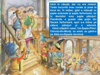 Intră în căsuţă, dar nu era nimeni. 
Toate lucrurile erau curate şi puse la 
locul lor. În mijloc, găsi o măsuţă cu 
şapte scăunele şi şapte farfurioare, iar 
în dormitor erau şapte pătuţuri. 
Flamândă, a gustat câte puţin din 
fiecare farfurioară, apoi s-a întins pe 
câteva pătuţuri şi a adormit. 
Când stăpânii casei, Cei-Şapte-Pitici- 
Cărunţi-din-Munţi, au sosit, au găsit-o 
pe Albă-ca-Zăpada dormind. 
 